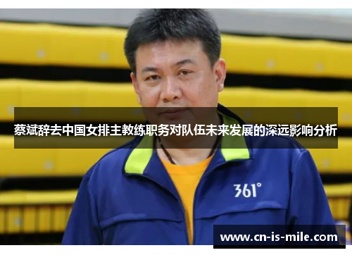 蔡斌辞去中国女排主教练职务对队伍未来发展的深远影响分析 蔡斌辞去中国女排主教练职务对队伍未来发展的深远影响分析