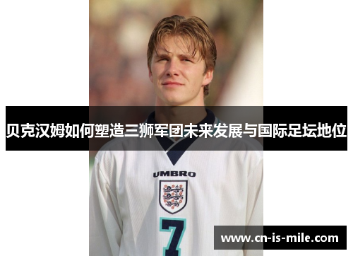 贝克汉姆如何塑造三狮军团未来发展与国际足坛地位 贝克汉姆如何塑造三狮军团未来发展与国际足坛地位