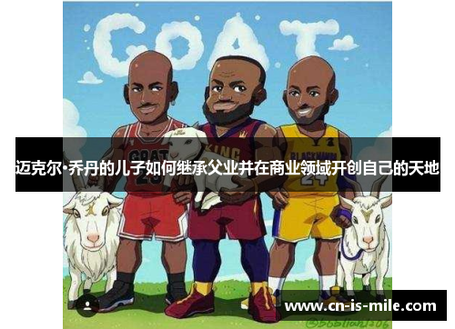 迈克尔·乔丹的儿子如何继承父业并在商业领域开创自己的天地 迈克尔·乔丹的儿子如何继承父业并在商业领域开创自己的天地