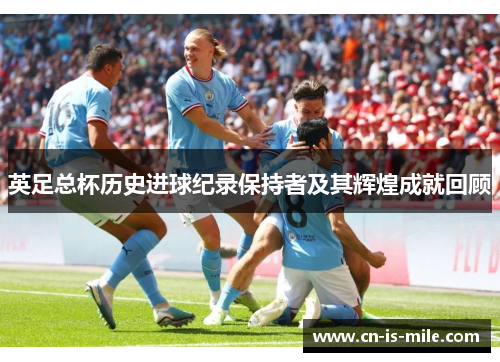 英足总杯历史进球纪录保持者及其辉煌成就回顾 英足总杯历史进球纪录保持者及其辉煌成就回顾