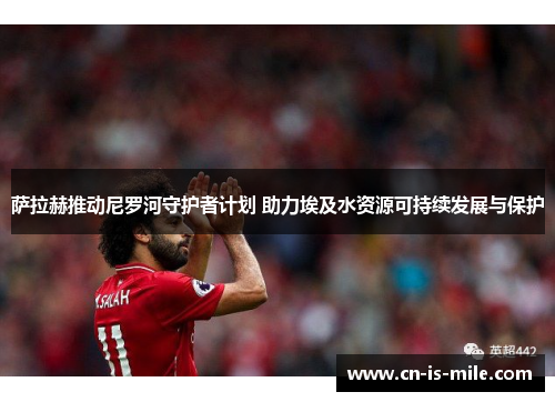 萨拉赫推动尼罗河守护者计划 助力埃及水资源可持续发展与保护