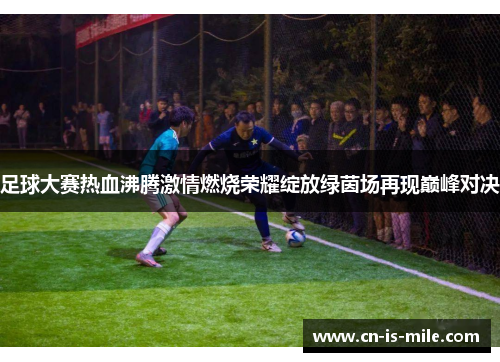 足球大赛热血沸腾激情燃烧荣耀绽放绿茵场再现巅峰对决 足球大赛热血沸腾激情燃烧荣耀绽放绿茵场再现巅峰对决