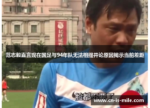 范志毅直言现在国足与94年队无法相提并论原因揭示当前差距