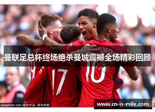 曼联足总杯终场绝杀曼城震撼全场精彩回顾 曼联足总杯终场绝杀曼城震撼全场精彩回顾