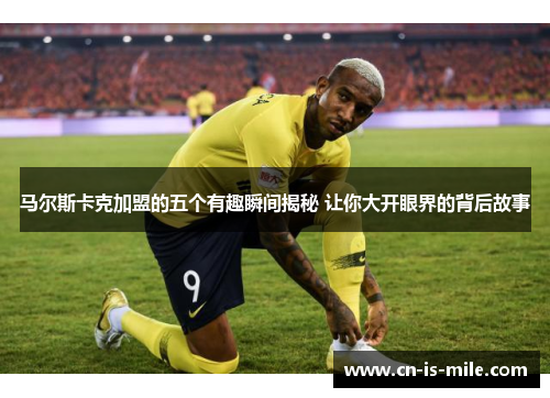 马尔斯卡克加盟的五个有趣瞬间揭秘 让你大开眼界的背后故事 马尔斯卡克加盟的五个有趣瞬间揭秘 让你大开眼界的背后故事