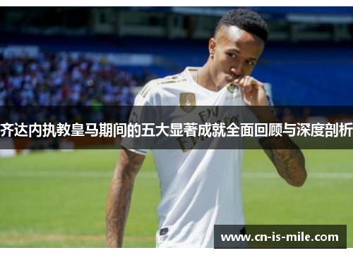 齐达内执教皇马期间的五大显著成就全面回顾与深度剖析 齐达内执教皇马期间的五大显著成就全面回顾与深度剖析