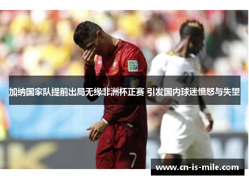 加纳国家队提前出局无缘非洲杯正赛 引发国内球迷愤怒与失望 加纳国家队提前出局无缘非洲杯正赛 引发国内球迷愤怒与失望